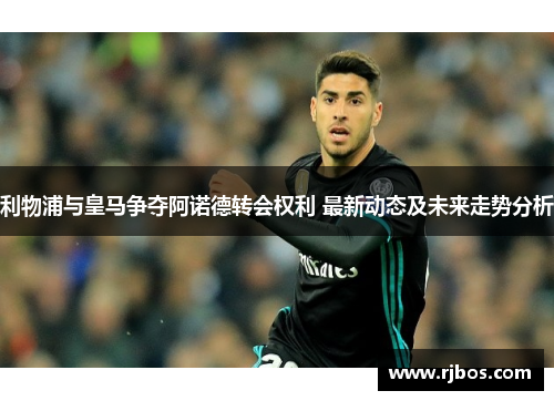利物浦与皇马争夺阿诺德转会权利 最新动态及未来走势分析