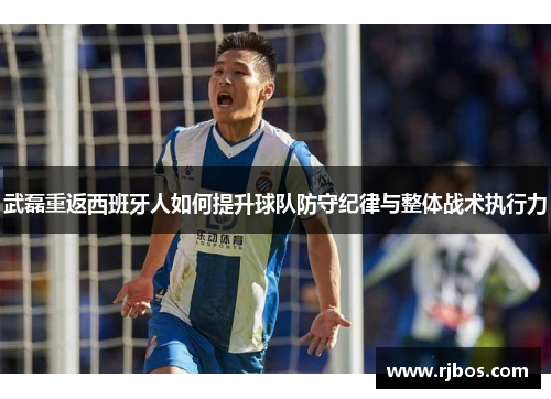 武磊重返西班牙人如何提升球队防守纪律与整体战术执行力