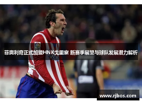 菲奥利奇正式加盟HNK戈里察 新赛季展望与球队发展潜力解析